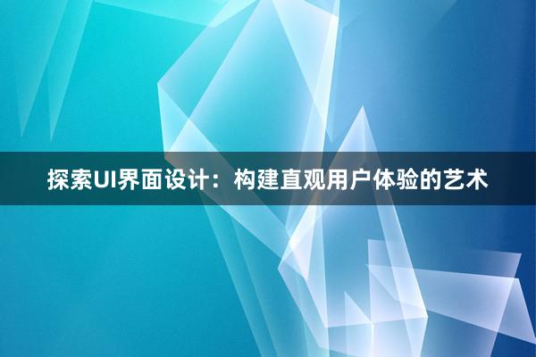 探索UI界面设计：构建直观用户体验的艺术