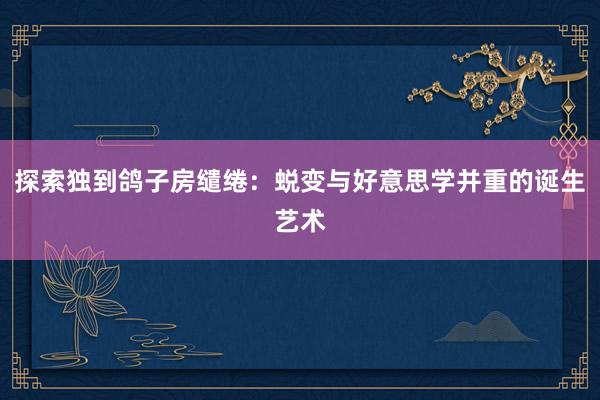 探索独到鸽子房缱绻：蜕变与好意思学并重的诞生艺术